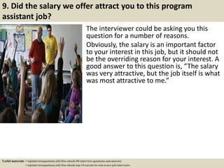 9. Did the salary we offer attract you to this program
assistant job?
The interviewer could be asking you this
question for a number of reasons.
Obviously, the salary is an important factor
to your interest in this job, but it should not
be the overriding reason for your interest. A
good answer to this question is, “The salary
was very attractive, but the job itself is what
was most attractive to me.”
Useful materials: • topinterviewquestions.info/free-ebook-80-interview-questions-and-answers
• topinterviewquestions.info/free-ebook-top-18-secrets-to-win-every-job-interviews
 