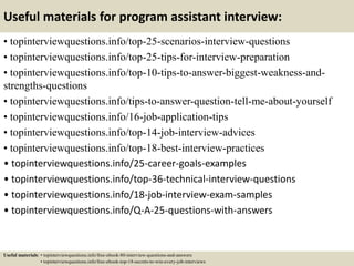 Useful materials for program assistant interview:
• topinterviewquestions.info/top-25-scenarios-interview-questions
• topinterviewquestions.info/top-25-tips-for-interview-preparation
• topinterviewquestions.info/top-10-tips-to-answer-biggest-weakness-and-
strengths-questions
• topinterviewquestions.info/tips-to-answer-question-tell-me-about-yourself
• topinterviewquestions.info/16-job-application-tips
• topinterviewquestions.info/top-14-job-interview-advices
• topinterviewquestions.info/top-18-best-interview-practices
• topinterviewquestions.info/25-career-goals-examples
• topinterviewquestions.info/top-36-technical-interview-questions
• topinterviewquestions.info/18-job-interview-exam-samples
• topinterviewquestions.info/Q-A-25-questions-with-answers
Useful materials: • topinterviewquestions.info/free-ebook-80-interview-questions-and-answers
• topinterviewquestions.info/free-ebook-top-18-secrets-to-win-every-job-interviews
 