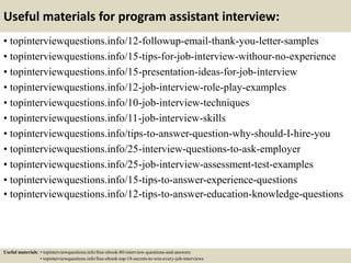 Useful materials for program assistant interview:
• topinterviewquestions.info/12-followup-email-thank-you-letter-samples
• topinterviewquestions.info/15-tips-for-job-interview-withour-no-experience
• topinterviewquestions.info/15-presentation-ideas-for-job-interview
• topinterviewquestions.info/12-job-interview-role-play-examples
• topinterviewquestions.info/10-job-interview-techniques
• topinterviewquestions.info/11-job-interview-skills
• topinterviewquestions.info/tips-to-answer-question-why-should-I-hire-you
• topinterviewquestions.info/25-interview-questions-to-ask-employer
• topinterviewquestions.info/25-job-interview-assessment-test-examples
• topinterviewquestions.info/15-tips-to-answer-experience-questions
• topinterviewquestions.info/12-tips-to-answer-education-knowledge-questions
Useful materials: • topinterviewquestions.info/free-ebook-80-interview-questions-and-answers
• topinterviewquestions.info/free-ebook-top-18-secrets-to-win-every-job-interviews
 