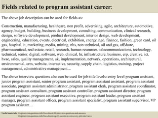 Fields related to program assistant career:
The above job description can be used for fields as:
Construction, manufacturing, healthcare, non profit, advertising, agile, architecture, automotive,
agency, budget, building, business development, consulting, communication, clinical research,
design, software development, product development, interior design, web development,
engineering, education, events, electrical, exhibition, energy, ngo, finance, fashion, green card, oil
gas, hospital, it, marketing, media, mining, nhs, non technical, oil and gas, offshore,
pharmaceutical, real estate, retail, research, human resources, telecommunications, technology,
technical, senior, digital, software, web, clinical, hr, infrastructure, business, erp, creative, ict,
hvac, sales, quality management, uk, implementation, network, operations, architectural,
environmental, crm, website, interactive, security, supply chain, logistics, training, project
management, administrative management…
The above interview questions also can be used for job title levels: entry level program assistant,
junior program assistant, senior program assistant, program assistant assistant, program assistant
associate, program assistant administrator, program assistant clerk, program assistant coordinator,
program assistant consultant, program assistant controller, program assistant director, program
assistant engineer, program assistant executive, program assistant leader, program assistant
manager, program assistant officer, program assistant specialist, program assistant supervisor, VP
program assistant…
Useful materials: • topinterviewquestions.info/free-ebook-80-interview-questions-and-answers
• topinterviewquestions.info/free-ebook-top-18-secrets-to-win-every-job-interviews
 