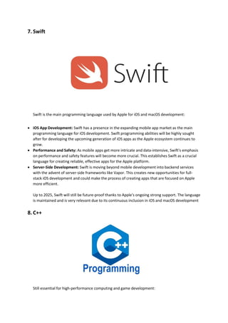 7. Swift
Swift is the main programming language used by Apple for iOS and macOS development:
• iOS App Development: Swift has a presence in the expanding mobile app market as the main
programming language for iOS development. Swift programming abilities will be highly sought
after for developing the upcoming generation of iOS apps as the Apple ecosystem continues to
grow.
• Performance and Safety: As mobile apps get more intricate and data-intensive, Swift's emphasis
on performance and safety features will become more crucial. This establishes Swift as a crucial
language for creating reliable, effective apps for the Apple platform.
• Server-Side Development: Swift is moving beyond mobile development into backend services
with the advent of server-side frameworks like Vapor. This creates new opportunities for full-
stack iOS development and could make the process of creating apps that are focused on Apple
more efficient.
Up to 2025, Swift will still be future-proof thanks to Apple's ongoing strong support. The language
is maintained and is very relevant due to its continuous inclusion in iOS and macOS development
8. C++
Still essential for high-performance computing and game development:
 