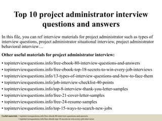 Top 10 project administrator interview
questions and answers
In this file, you can ref interview materials for project administrator such as types of
interview questions, project administrator situational interview, project administrator
behavioral interview…
Other useful materials for project administrator interview:
• topinterviewquestions.info/free-ebook-80-interview-questions-and-answers
• topinterviewquestions.info/free-ebook-top-18-secrets-to-win-every-job-interviews
• topinterviewquestions.info/13-types-of-interview-questions-and-how-to-face-them
• topinterviewquestions.info/job-interview-checklist-40-points
• topinterviewquestions.info/top-8-interview-thank-you-letter-samples
• topinterviewquestions.info/free-21-cover-letter-samples
• topinterviewquestions.info/free-24-resume-samples
• topinterviewquestions.info/top-15-ways-to-search-new-jobs
Useful materials: • topinterviewquestions.info/free-ebook-80-interview-questions-and-answers
• topinterviewquestions.info/free-ebook-top-18-secrets-to-win-every-job-interviews
 