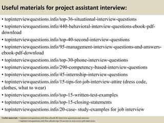 Useful materials for project assistant interview:
• topinterviewquestions.info/top-36-situational-interview-questions
• topinterviewquestions.info/440-behavioral-interview-questions-ebook-pdf-
download
• topinterviewquestions.info/top-40-second-interview-questions
• topinterviewquestions.info/95-management-interview-questions-and-answers-
ebook-pdf-download
• topinterviewquestions.info/top-30-phone-interview-questions
• topinterviewquestions.info/290-competency-based-interview-questions
• topinterviewquestions.info/45-internship-interview-questions
• topinterviewquestions.info/15-tips-for-job-interview-attire (dress code,
clothes, what to wear)
• topinterviewquestions.info/top-15-written-test-examples
• topinterviewquestions.info/top-15-closing-statements
• topinterviewquestions.info/20-case- study-examples for job interview
Useful materials: • topinterviewquestions.info/free-ebook-80-interview-questions-and-answers
• topinterviewquestions.info/free-ebook-top-18-secrets-to-win-every-job-interviews
 