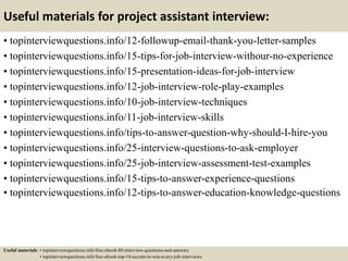 Useful materials for project assistant interview:
• topinterviewquestions.info/12-followup-email-thank-you-letter-samples
• topinterviewquestions.info/15-tips-for-job-interview-withour-no-experience
• topinterviewquestions.info/15-presentation-ideas-for-job-interview
• topinterviewquestions.info/12-job-interview-role-play-examples
• topinterviewquestions.info/10-job-interview-techniques
• topinterviewquestions.info/11-job-interview-skills
• topinterviewquestions.info/tips-to-answer-question-why-should-I-hire-you
• topinterviewquestions.info/25-interview-questions-to-ask-employer
• topinterviewquestions.info/25-job-interview-assessment-test-examples
• topinterviewquestions.info/15-tips-to-answer-experience-questions
• topinterviewquestions.info/12-tips-to-answer-education-knowledge-questions
Useful materials: • topinterviewquestions.info/free-ebook-80-interview-questions-and-answers
• topinterviewquestions.info/free-ebook-top-18-secrets-to-win-every-job-interviews
 