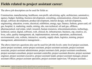 Fields related to project assistant career:
The above job description can be used for fields as:
Construction, manufacturing, healthcare, non profit, advertising, agile, architecture, automotive,
agency, budget, building, business development, consulting, communication, clinical research,
design, software development, product development, interior design, web development,
engineering, education, events, electrical, exhibition, energy, ngo, finance, fashion, green card, oil
gas, hospital, it, marketing, media, mining, nhs, non technical, oil and gas, offshore,
pharmaceutical, real estate, retail, research, human resources, telecommunications, technology,
technical, senior, digital, software, web, clinical, hr, infrastructure, business, erp, creative, ict,
hvac, sales, quality management, uk, implementation, network, operations, architectural,
environmental, crm, website, interactive, security, supply chain, logistics, training, project
management, administrative management…
The above interview questions also can be used for job title levels: entry level project assistant,
junior project assistant, senior project assistant, project assistant assistant, project assistant
associate, project assistant administrator, project assistant clerk, project assistant coordinator,
project assistant consultant, project assistant controller, project assistant director, project assistant
engineer, project assistant executive, project assistant leader, project assistant manager, project
assistant officer, project assistant specialist, project assistant supervisor, VP project assistant…
Useful materials: • topinterviewquestions.info/free-ebook-80-interview-questions-and-answers
• topinterviewquestions.info/free-ebook-top-18-secrets-to-win-every-job-interviews
 