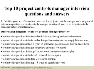 Top 10 project controls manager interview
questions and answers
In this file, you can ref interview materials for project controls manager such as types of
interview questions, project controls manager situational interview, project controls
manager behavioral interview…
Other useful materials for project controls manager interview:
• topinterviewquestions.info/free-ebook-80-interview-questions-and-answers
• topinterviewquestions.info/free-ebook-top-18-secrets-to-win-every-job-interviews
• topinterviewquestions.info/13-types-of-interview-questions-and-how-to-face-them
• topinterviewquestions.info/job-interview-checklist-40-points
• topinterviewquestions.info/top-8-interview-thank-you-letter-samples
• topinterviewquestions.info/free-21-cover-letter-samples
• topinterviewquestions.info/free-24-resume-samples
• topinterviewquestions.info/top-15-ways-to-search-new-jobs
Useful materials: • topinterviewquestions.info/free-ebook-80-interview-questions-and-answers
• topinterviewquestions.info/free-ebook-top-18-secrets-to-win-every-job-interviews
 
