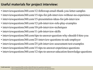 Useful materials for project interview:
• interviewquestions360.com/12-followup-email-thank-you-letter-samples
• interviewquestions360.com/15-tips-for-job-interview-withour-no-experience
• interviewquestions360.com/15-presentation-ideas-for-job-interview
• interviewquestions360.com/12-job-interview-role-play-examples
• interviewquestions360.com/10-job-interview-techniques
• interviewquestions360.com/11-job-interview-skills
• interviewquestions360.com/tips-to-answer-question-why-should-I-hire-you
• interviewquestions360.com/25-interview-questions-to-ask-employer
• interviewquestions360.com/25-job-interview-assessment-test-examples
• interviewquestions360.com/15-tips-to-answer-experience-questions
• interviewquestions360.com/12-tips-to-answer-education-knowledge-questions
Useful materials: • interviewquestions360.com/free-ebook-80-interview-questions-and-answers
• interviewquestions360.com/free-ebook-top-18-secrets-to-win-every-job-interviews
 