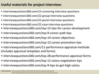 Useful materials for project interview:
• interviewquestions360.com/15-screening-interview-questions
• interviewquestions360.com/22-group-interview-questions
• interviewquestions360.com/22-panel-interview-questions
• interviewquestions360.com/22-case-interview-questions
• interviewquestions360.com/top-12-tips-for-career-development
• interviewquestions360.com/top-9-career-path-tips
• interviewquestions360.com/top-14-career-objectives
• interviewquestions360.com/top-12-career-promotion-tips
• interviewquestions360.com/11-performance-appraisal-methods
(includes appraisal templates and forms)
• interviewquestions360.com/top-28-performance-appraisal-forms
• interviewquestions360.com/top-12-salary-negotiation-tips
• interviewquestions360.com/top-9-tips-to-get-high-salary
Useful materials: • interviewquestions360.com/free-ebook-80-interview-questions-and-answers
• interviewquestions360.com/free-ebook-top-18-secrets-to-win-every-job-interviews
 