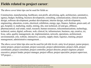 Fields related to project career:
The above cover letter tips can be used for fields as:
Construction, manufacturing, healthcare, non profit, advertising, agile, architecture, automotive,
agency, budget, building, business development, consulting, communication, clinical research,
design, software development, product development, interior design, web development,
engineering, education, events, electrical, exhibition, energy, ngo, finance, fashion, green card, oil
gas, hospital, it, marketing, media, mining, nhs, non technical, oil and gas, offshore,
pharmaceutical, real estate, retail, research, human resources, telecommunications, technology,
technical, senior, digital, software, web, clinical, hr, infrastructure, business, erp, creative, ict,
hvac, sales, quality management, uk, implementation, network, operations, architectural,
environmental, crm, website, interactive, security, supply chain, logistics, training, project
management, administrative management…
The above cover letter tips also can be used for job title levels: entry level project, junior project,
senior project, project assistant, project associate, project administrator, project clerk, project
coordinator, project consultant, project controller, project director, project engineer, project
executive, project leader, project manager, project officer, project specialist, project supervisor,
VP project…
Useful materials: • interviewquestions360.com/free-ebook-80-interview-questions-and-answers
• interviewquestions360.com/free-ebook-top-18-secrets-to-win-every-job-interviews
 