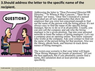 3.Should address the letter to the specific name of the
recipient.
Addressing the letter to "Dear Personnel Director/HR
Director," "To Whom It May Concern," "Dear Sir or
Madam" (or worse, "Dear Sirs") instead of a named
individual are all lazy approaches that show the
employer that you were not concerned enough to find
out the name of the person with the hiring power. It's not
always easy to find the name of the specific hiring
manager, but try to do so if at all possible. Usually, you
can just call the company and ask who the hiring
manager is for a given position. Tap into your personal
network to learn the names of hiring managers. Let's say
a company post an opening online. You know someone
who works at the company. Ask your contact to find out
the name of the person hiring for that position. Also use
the library, phone book, and Internet to track down
names of hiring managers.
The worst-case scenario is that your letter will begin
"Dear Hiring Manager for [name of position]:" It's not
the best approach, but if you absolutely cannot find a
name, this salutation does at least provide some
specificity.
Useful materials: • interviewquestions360.com/free-ebook-80-interview-questions-and-answers
• interviewquestions360.com/free-ebook-top-18-secrets-to-win-every-job-interviews
 