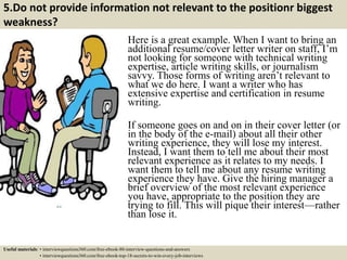 5.Do not provide information not relevant to the positionr biggest
weakness?
Here is a great example. When I want to bring an
additional resume/cover letter writer on staff, I’m
not looking for someone with technical writing
expertise, article writing skills, or journalism
savvy. Those forms of writing aren’t relevant to
what we do here. I want a writer who has
extensive expertise and certification in resume
writing.
If someone goes on and on in their cover letter (or
in the body of the e-mail) about all their other
writing experience, they will lose my interest.
Instead, I want them to tell me about their most
relevant experience as it relates to my needs. I
want them to tell me about any resume writing
experience they have. Give the hiring manager a
brief overview of the most relevant experience
you have, appropriate to the position they are
trying to fill. This will pique their interest—rather
than lose it.
Useful materials: • interviewquestions360.com/free-ebook-80-interview-questions-and-answers
• interviewquestions360.com/free-ebook-top-18-secrets-to-win-every-job-interviews
 
