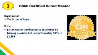 3 CSM: Certified ScrumMaster
Organization:
 The Scrum Alliance
Price:
 ScrumMaster training course cost varies by
training provider, but is approximately $995 to
$1,395
 