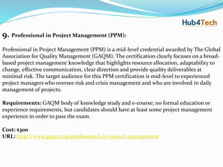 9. Professional in Project Management (PPM):
Professional in Project Management (PPM) is a mid-level credential awarded by The Global
Association for Quality Management (GAQM). The certification clearly focuses on a broad-
based project management knowledge that highlights resource allocation, adaptability to
change, effective communication, clear direction and provide quality deliverables at
minimal risk. The target audience for this PPM certification is mid-level to experienced
project managers who oversee risk and crisis management and who are involved in daily
management of projects.
Requirements: GAQM body of knowledge study and e-course; no formal education or
experience requirements, but candidates should have at least some project management
experience in order to pass the exam.
Cost: $300
URL: http://www.gaqm.org/professional-in-project-management
 