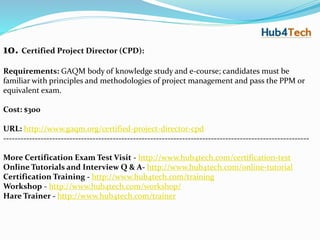 10. Certified Project Director (CPD):
Requirements: GAQM body of knowledge study and e-course; candidates must be
familiar with principles and methodologies of project management and pass the PPM or
equivalent exam.
Cost: $300
URL: http://www.gaqm.org/certified-project-director-cpd
----------------------------------------------------------------------------------------------------------
More Certification Exam Test Visit - http://www.hub4tech.com/certification-test
Online Tutorials and Interview Q & A- http://www.hub4tech.com/online-tutorial
Certification Training - http://www.hub4tech.com/training
Workshop - http://www.hub4tech.com/workshop/
Hare Trainer - http://www.hub4tech.com/trainer
 