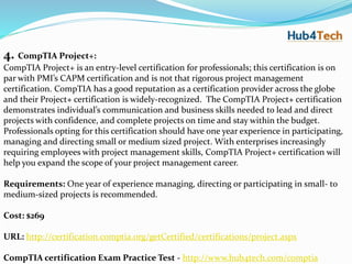 4. CompTIA Project+:
CompTIA Project+ is an entry-level certification for professionals; this certification is on
par with PMI’s CAPM certification and is not that rigorous project management
certification. CompTIA has a good reputation as a certification provider across the globe
and their Project+ certification is widely-recognized. The CompTIA Project+ certification
demonstrates individual’s communication and business skills needed to lead and direct
projects with confidence, and complete projects on time and stay within the budget.
Professionals opting for this certification should have one year experience in participating,
managing and directing small or medium sized project. With enterprises increasingly
requiring employees with project management skills, CompTIA Project+ certification will
help you expand the scope of your project management career.
Requirements: One year of experience managing, directing or participating in small- to
medium-sized projects is recommended.
Cost: $269
URL: http://certification.comptia.org/getCertified/certifications/project.aspx
CompTIA certification Exam Practice Test - http://www.hub4tech.com/comptia
 