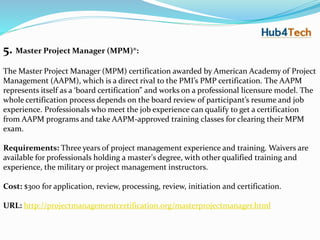 5. Master Project Manager (MPM)®:
The Master Project Manager (MPM) certification awarded by American Academy of Project
Management (AAPM), which is a direct rival to the PMI’s PMP certification. The AAPM
represents itself as a ‘board certification” and works on a professional licensure model. The
whole certification process depends on the board review of participant’s resume and job
experience. Professionals who meet the job experience can qualify to get a certification
from AAPM programs and take AAPM-approved training classes for clearing their MPM
exam.
Requirements: Three years of project management experience and training. Waivers are
available for professionals holding a master's degree, with other qualified training and
experience, the military or project management instructors.
Cost: $300 for application, review, processing, review, initiation and certification.
URL: http://projectmanagementcertification.org/masterprojectmanager.html
 