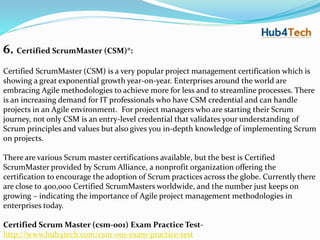 6. Certified ScrumMaster (CSM)®:
Certified ScrumMaster (CSM) is a very popular project management certification which is
showing a great exponential growth year-on-year. Enterprises around the world are
embracing Agile methodologies to achieve more for less and to streamline processes. There
is an increasing demand for IT professionals who have CSM credential and can handle
projects in an Agile environment. For project managers who are starting their Scrum
journey, not only CSM is an entry-level credential that validates your understanding of
Scrum principles and values but also gives you in-depth knowledge of implementing Scrum
on projects.
There are various Scrum master certifications available, but the best is Certified
ScrumMaster provided by Scrum Alliance, a nonprofit organization offering the
certification to encourage the adoption of Scrum practices across the globe. Currently there
are close to 400,000 Certified ScrumMasters worldwide, and the number just keeps on
growing – indicating the importance of Agile project management methodologies in
enterprises today.
Certified Scrum Master (csm-001) Exam Practice Test-
http://www.hub4tech.com/csm-001-exam-practice-test
 