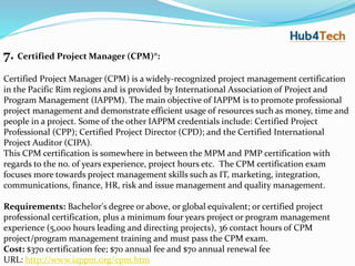 7. Certified Project Manager (CPM)®:
Certified Project Manager (CPM) is a widely-recognized project management certification
in the Pacific Rim regions and is provided by International Association of Project and
Program Management (IAPPM). The main objective of IAPPM is to promote professional
project management and demonstrate efficient usage of resources such as money, time and
people in a project. Some of the other IAPPM credentials include: Certified Project
Professional (CPP); Certified Project Director (CPD); and the Certified International
Project Auditor (CIPA).
This CPM certification is somewhere in between the MPM and PMP certification with
regards to the no. of years experience, project hours etc. The CPM certification exam
focuses more towards project management skills such as IT, marketing, integration,
communications, finance, HR, risk and issue management and quality management.
Requirements: Bachelor's degree or above, or global equivalent; or certified project
professional certification, plus a minimum four years project or program management
experience (5,000 hours leading and directing projects), 36 contact hours of CPM
project/program management training and must pass the CPM exam.
Cost: $370 certification fee; $70 annual fee and $70 annual renewal fee
URL: http://www.iappm.org/cpm.htm
 