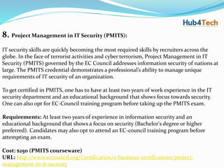 8. Project Management in IT Security (PMITS):
IT security skills are quickly becoming the most required skills by recruiters across the
globe. In the face of terrorist activities and cyber terrorism, Project Management in IT
Security (PMITS) governed by the EC Council addresses information security of nations at
large. The PMITS credential demonstrates a professional’s ability to manage unique
requirements of IT security of an organization.
To get certified in PMITS, one has to have at least two years of work experience in the IT
security department and an educational background that shows focus towards security.
One can also opt for EC-Council training program before taking up the PMITS exam.
Requirements: At least two years of experience in information security and an
educational background that shows a focus on security (Bachelor's degree or higher
preferred). Candidates may also opt to attend an EC-council training program before
attempting an exam.
Cost: $250 (PMITS courseware)
URL: http://www.eccouncil.org/Certification/e-business-certifications/project-
management-in-it-security
 