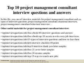 Top 10 project management consultant
interview questions and answers
In this file, you can ref interview materials for project management consultant such as
types of interview questions, project management consultant situational interview,
project management consultant behavioral interview…
Other useful materials for project management consultant interview:
• topinterviewquestions.info/free-ebook-80-interview-questions-and-answers
• topinterviewquestions.info/free-ebook-top-18-secrets-to-win-every-job-interviews
• topinterviewquestions.info/13-types-of-interview-questions-and-how-to-face-them
• topinterviewquestions.info/job-interview-checklist-40-points
• topinterviewquestions.info/top-8-interview-thank-you-letter-samples
• topinterviewquestions.info/free-21-cover-letter-samples
• topinterviewquestions.info/free-24-resume-samples
• topinterviewquestions.info/top-15-ways-to-search-new-jobs
Useful materials: • topinterviewquestions.info/free-ebook-80-interview-questions-and-answers
• topinterviewquestions.info/free-ebook-top-18-secrets-to-win-every-job-interviews
 