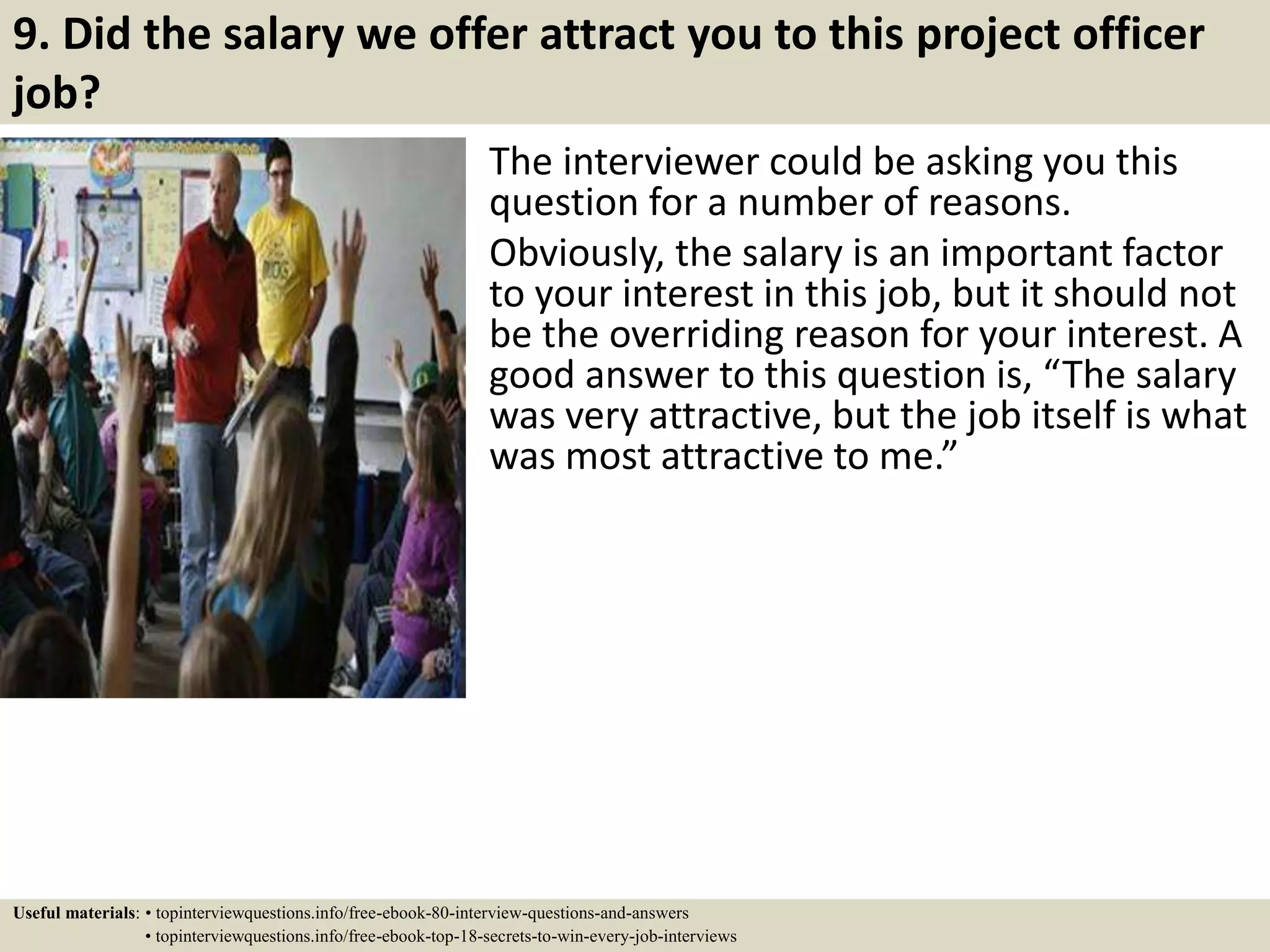 9. Did the salary we offer attract you to this project officer
job?
The interviewer could be asking you this
question for a number of reasons.
Obviously, the salary is an important factor
to your interest in this job, but it should not
be the overriding reason for your interest. A
good answer to this question is, “The salary
was very attractive, but the job itself is what
was most attractive to me.”
Useful materials: • topinterviewquestions.info/free-ebook-80-interview-questions-and-answers
• topinterviewquestions.info/free-ebook-top-18-secrets-to-win-every-job-interviews
 