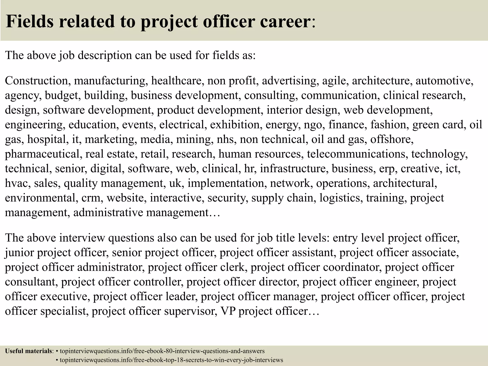 Fields related to project officer career:
The above job description can be used for fields as:
Construction, manufacturing, healthcare, non profit, advertising, agile, architecture, automotive,
agency, budget, building, business development, consulting, communication, clinical research,
design, software development, product development, interior design, web development,
engineering, education, events, electrical, exhibition, energy, ngo, finance, fashion, green card, oil
gas, hospital, it, marketing, media, mining, nhs, non technical, oil and gas, offshore,
pharmaceutical, real estate, retail, research, human resources, telecommunications, technology,
technical, senior, digital, software, web, clinical, hr, infrastructure, business, erp, creative, ict,
hvac, sales, quality management, uk, implementation, network, operations, architectural,
environmental, crm, website, interactive, security, supply chain, logistics, training, project
management, administrative management…
The above interview questions also can be used for job title levels: entry level project officer,
junior project officer, senior project officer, project officer assistant, project officer associate,
project officer administrator, project officer clerk, project officer coordinator, project officer
consultant, project officer controller, project officer director, project officer engineer, project
officer executive, project officer leader, project officer manager, project officer officer, project
officer specialist, project officer supervisor, VP project officer…
Useful materials: • topinterviewquestions.info/free-ebook-80-interview-questions-and-answers
• topinterviewquestions.info/free-ebook-top-18-secrets-to-win-every-job-interviews
 