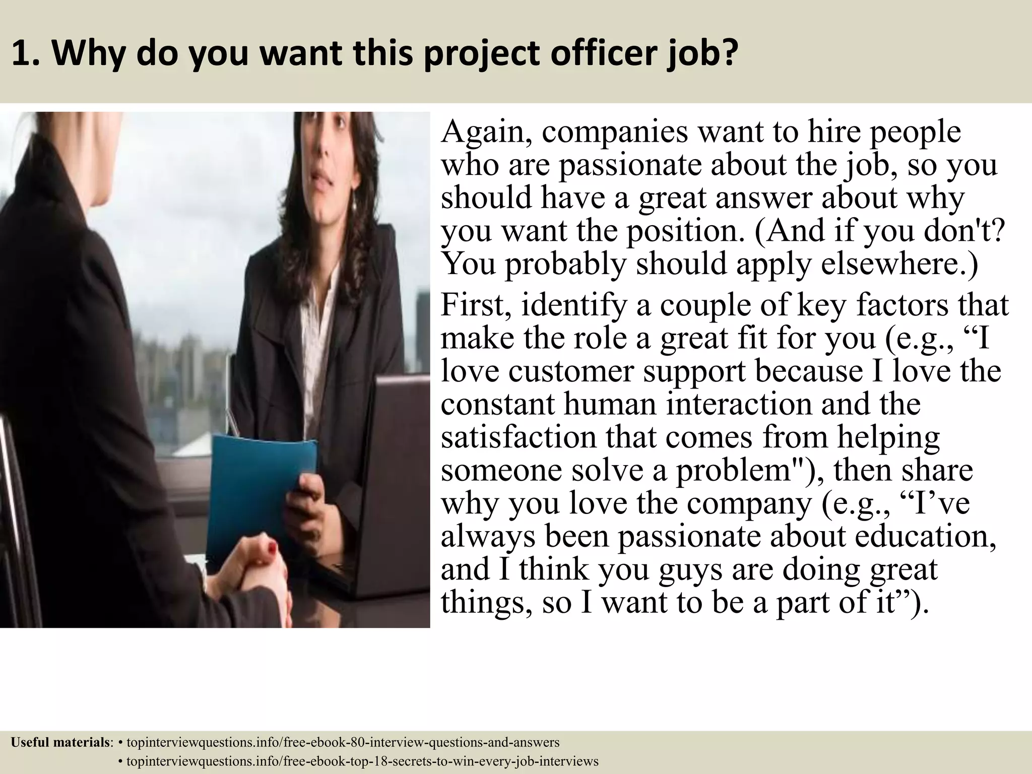 1. Why do you want this project officer job?
Again, companies want to hire people
who are passionate about the job, so you
should have a great answer about why
you want the position. (And if you don't?
You probably should apply elsewhere.)
First, identify a couple of key factors that
make the role a great fit for you (e.g., “I
love customer support because I love the
constant human interaction and the
satisfaction that comes from helping
someone solve a problem"), then share
why you love the company (e.g., “I’ve
always been passionate about education,
and I think you guys are doing great
things, so I want to be a part of it”).
Useful materials: • topinterviewquestions.info/free-ebook-80-interview-questions-and-answers
• topinterviewquestions.info/free-ebook-top-18-secrets-to-win-every-job-interviews
 