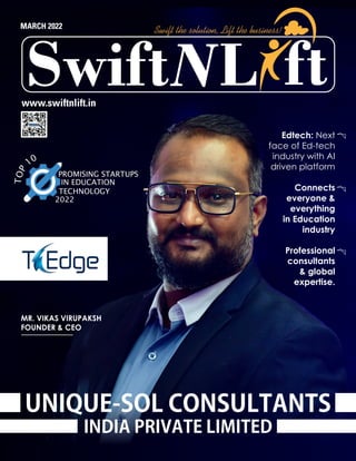 MARCH 2022
www.swiftnlift.in
L
Swift ft
Swift the solution, Lift the business!
UNIQUE-SOL CONSULTANTS
INDIA PRIVATE LIMITED
MR. VIKAS VIRUPAKSH
FOUNDER & CEO
Edtech: Next
face of Ed-tech
industry with AI
driven platform
Connects
everyone &
everything
in Education
industry
Professional
consultants
& global
expertise.
T
O
P
10
PROMISING STARTUPS
IN EDUCATION
TECHNOLOGY
2022
 
