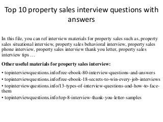 Top 10 property sales interview questions with
answers
In this file, you can ref interview materials for property sales such as, property
sales situational interview, property sales behavioral interview, property sales
phone interview, property sales interview thank you letter, property sales
interview tips …
Other useful materials for property sales interview:
• topinterviewquestions.info/free-ebook-80-interview-questions-and-answers
• topinterviewquestions.info/free-ebook-18-secrets-to-win-every-job-interviews
• topinterviewquestions.info/13-types-of-interview-questions-and-how-to-face-
them
• topinterviewquestions.info/top-8-interview-thank-you-letter-samples
 