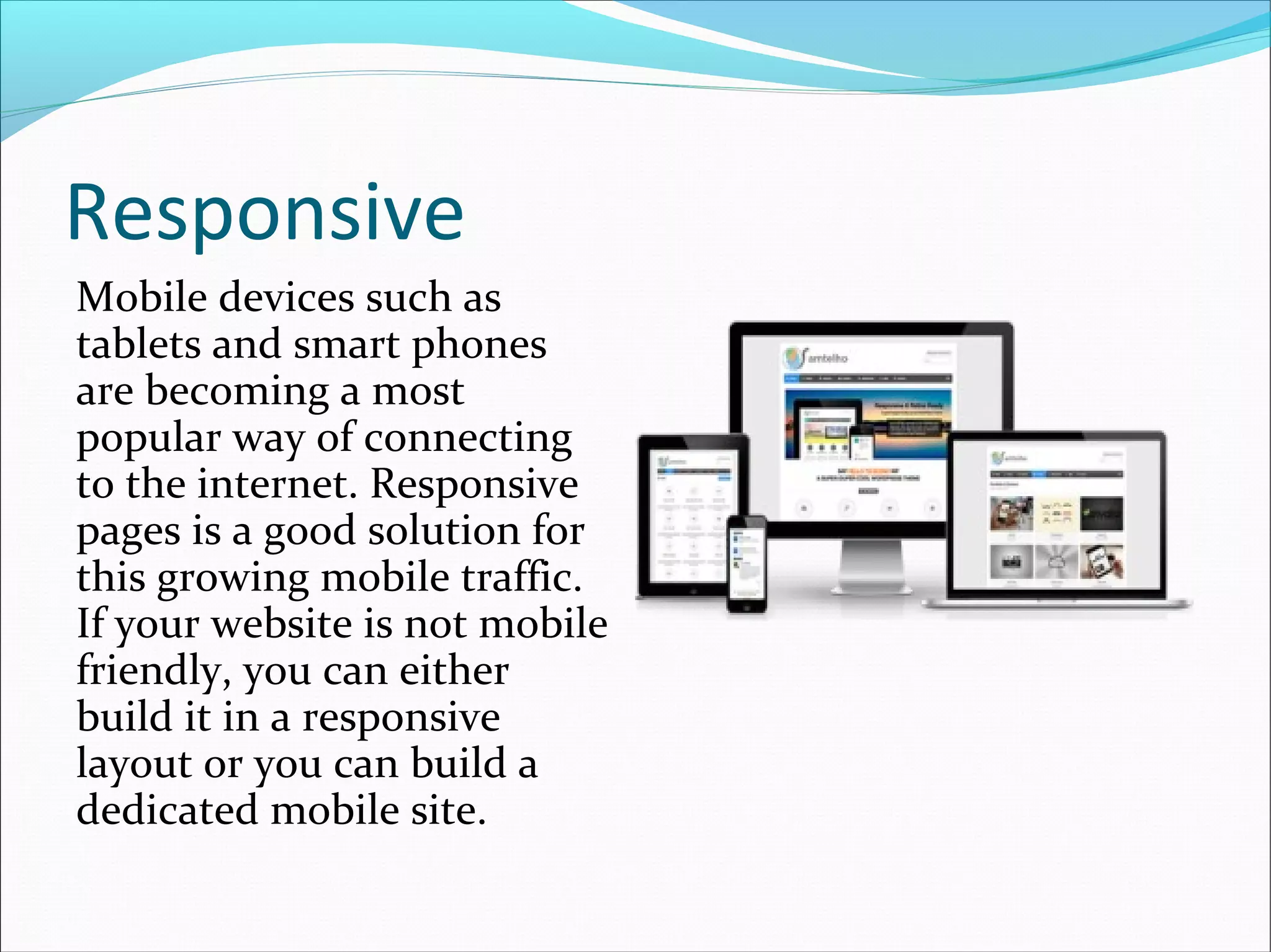 Responsive
Mobile devices such as
tablets and smart phones
are becoming a most
popular way of connecting
to the internet. Responsive
pages is a good solution for
this growing mobile traffic.
If your website is not mobile
friendly, you can either
build it in a responsive
layout or you can build a
dedicated mobile site.
 