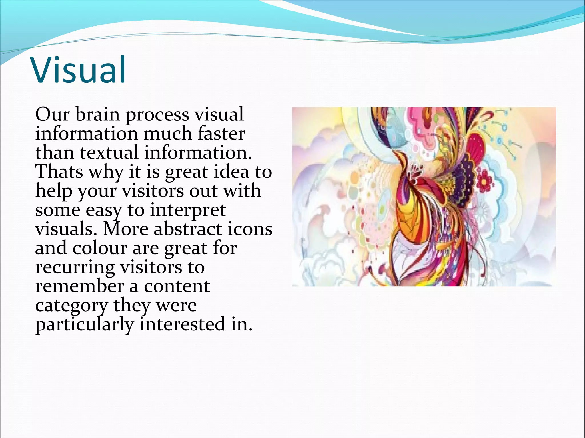 Visual
Our brain process visual
information much faster
than textual information.
Thats why it is great idea to
help your visitors out with
some easy to interpret
visuals. More abstract icons
and colour are great for
recurring visitors to
remember a content
category they were
particularly interested in.
 