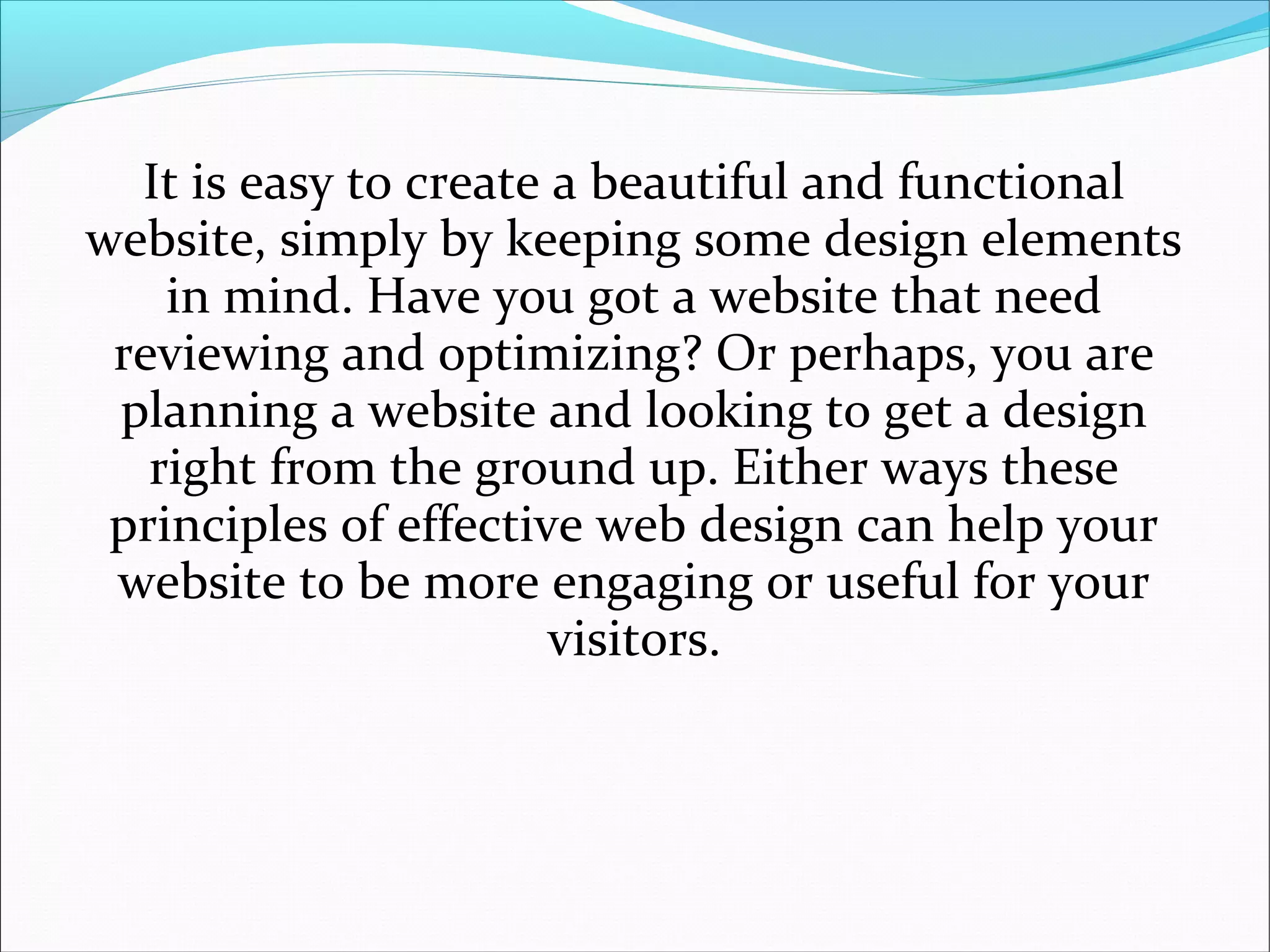 It is easy to create a beautiful and functional
website, simply by keeping some design elements
in mind. Have you got a website that need
reviewing and optimizing? Or perhaps, you are
planning a website and looking to get a design
right from the ground up. Either ways these
principles of effective web design can help your
website to be more engaging or useful for your
visitors.
 