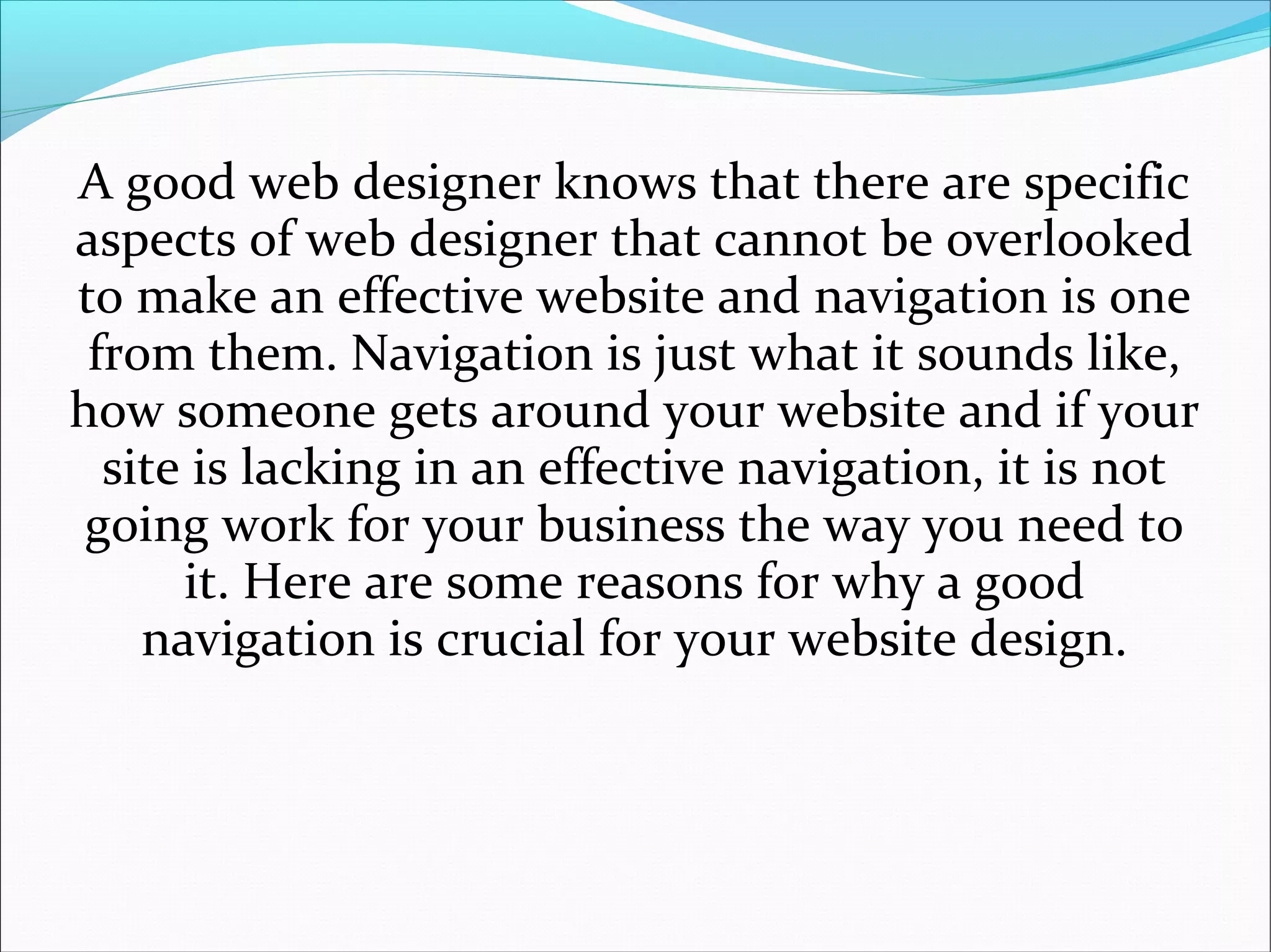 A good web designer knows that there are specific
aspects of web designer that cannot be overlooked
to make an effective website and navigation is one
from them. Navigation is just what it sounds like,
how someone gets around your website and if your
site is lacking in an effective navigation, it is not
going work for your business the way you need to
it. Here are some reasons for why a good
navigation is crucial for your website design.
 