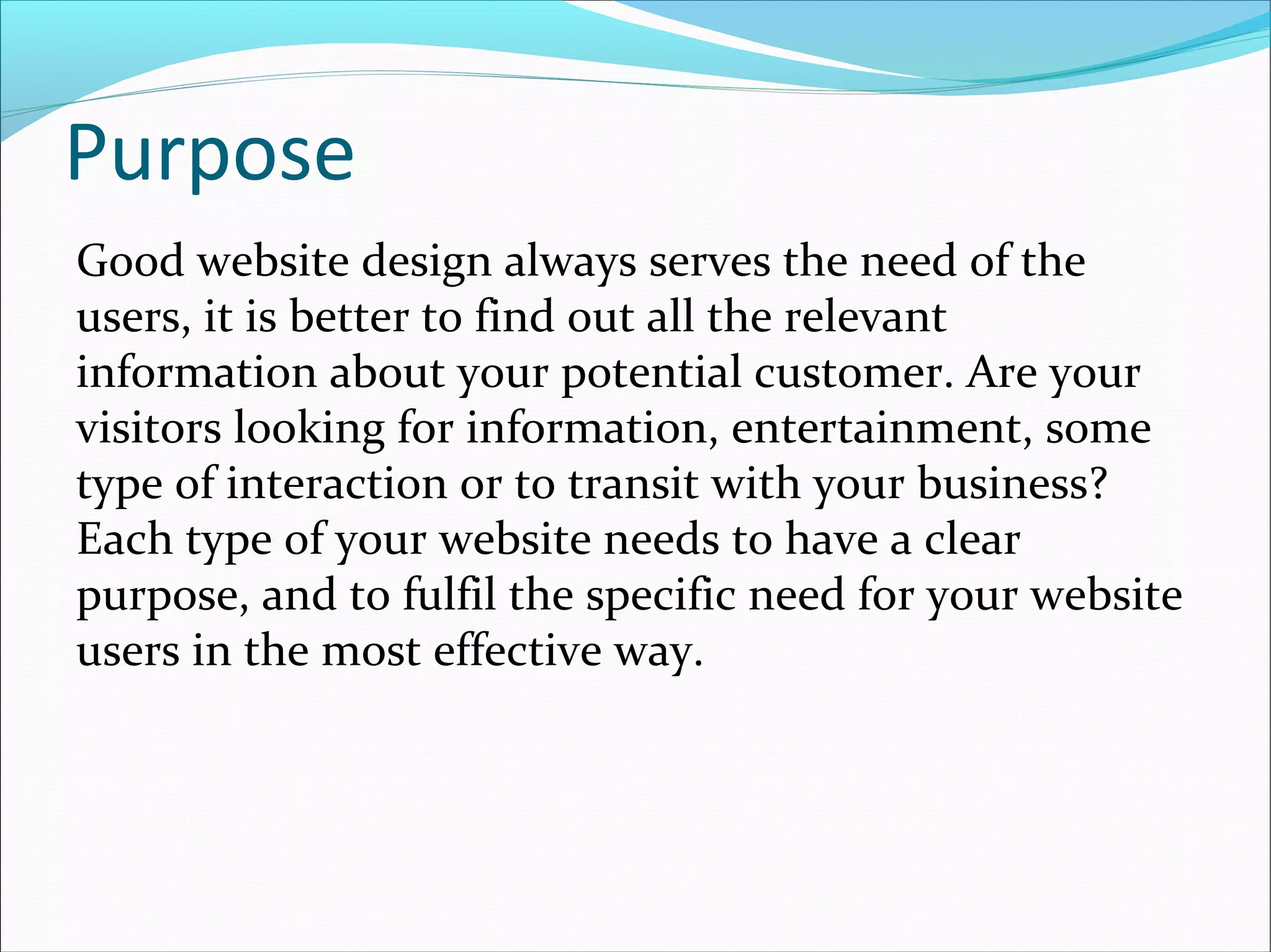 Purpose
Good website design always serves the need of the
users, it is better to find out all the relevant
information about your potential customer. Are your
visitors looking for information, entertainment, some
type of interaction or to transit with your business?
Each type of your website needs to have a clear
purpose, and to fulfil the specific need for your website
users in the most effective way.
 