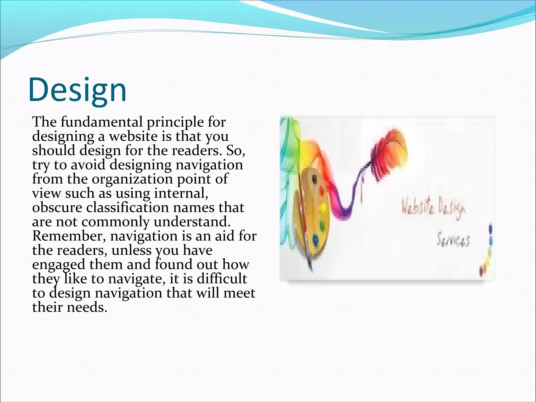 Design
The fundamental principle for
designing a website is that you
should design for the readers. So,
try to avoid designing navigation
from the organization point of
view such as using internal,
obscure classification names that
are not commonly understand.
Remember, navigation is an aid for
the readers, unless you have
engaged them and found out how
they like to navigate, it is difficult
to design navigation that will meet
their needs.
 