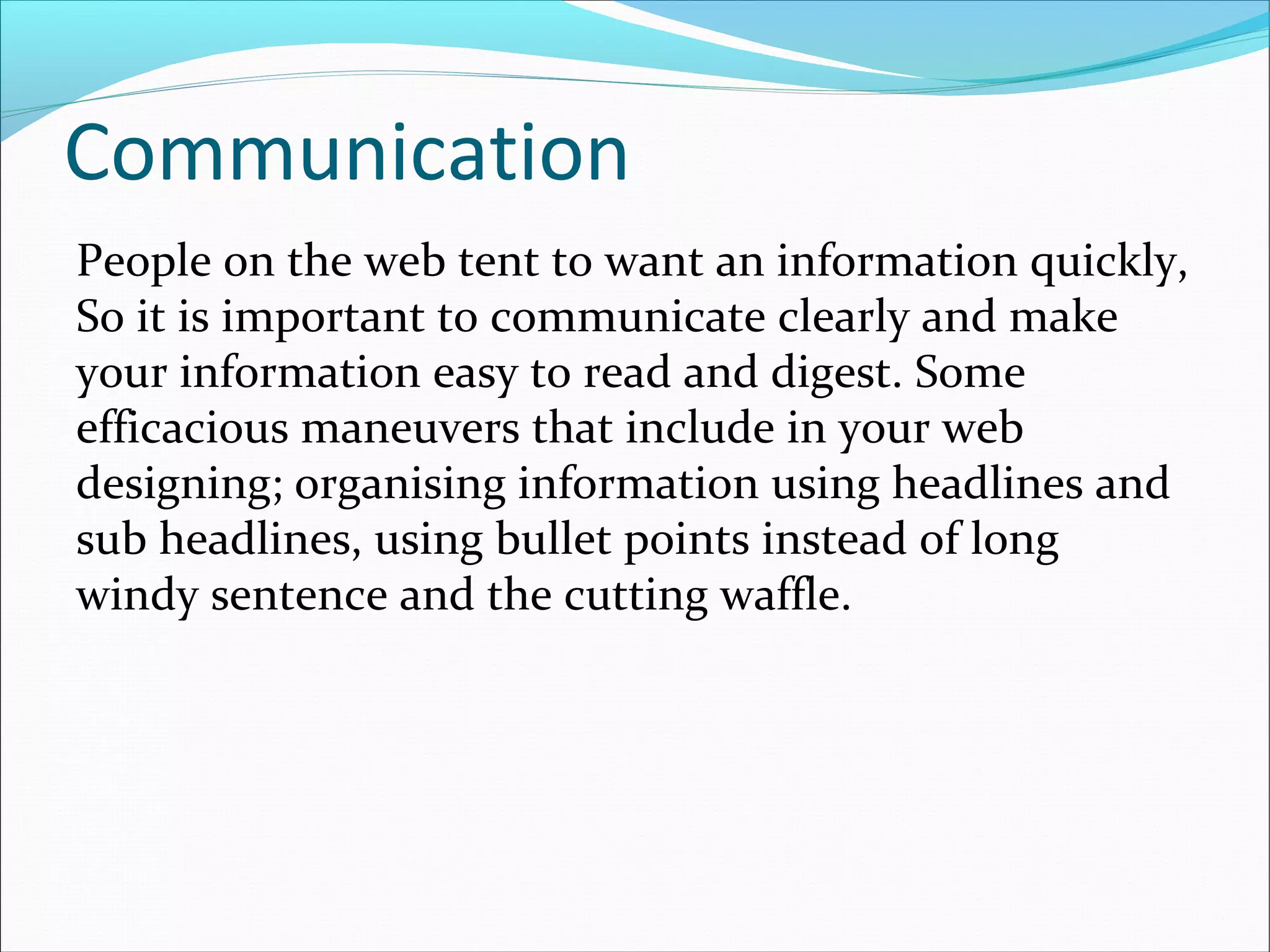Communication
People on the web tent to want an information quickly,
So it is important to communicate clearly and make
your information easy to read and digest. Some
efficacious maneuvers that include in your web
designing; organising information using headlines and
sub headlines, using bullet points instead of long
windy sentence and the cutting waffle.
 