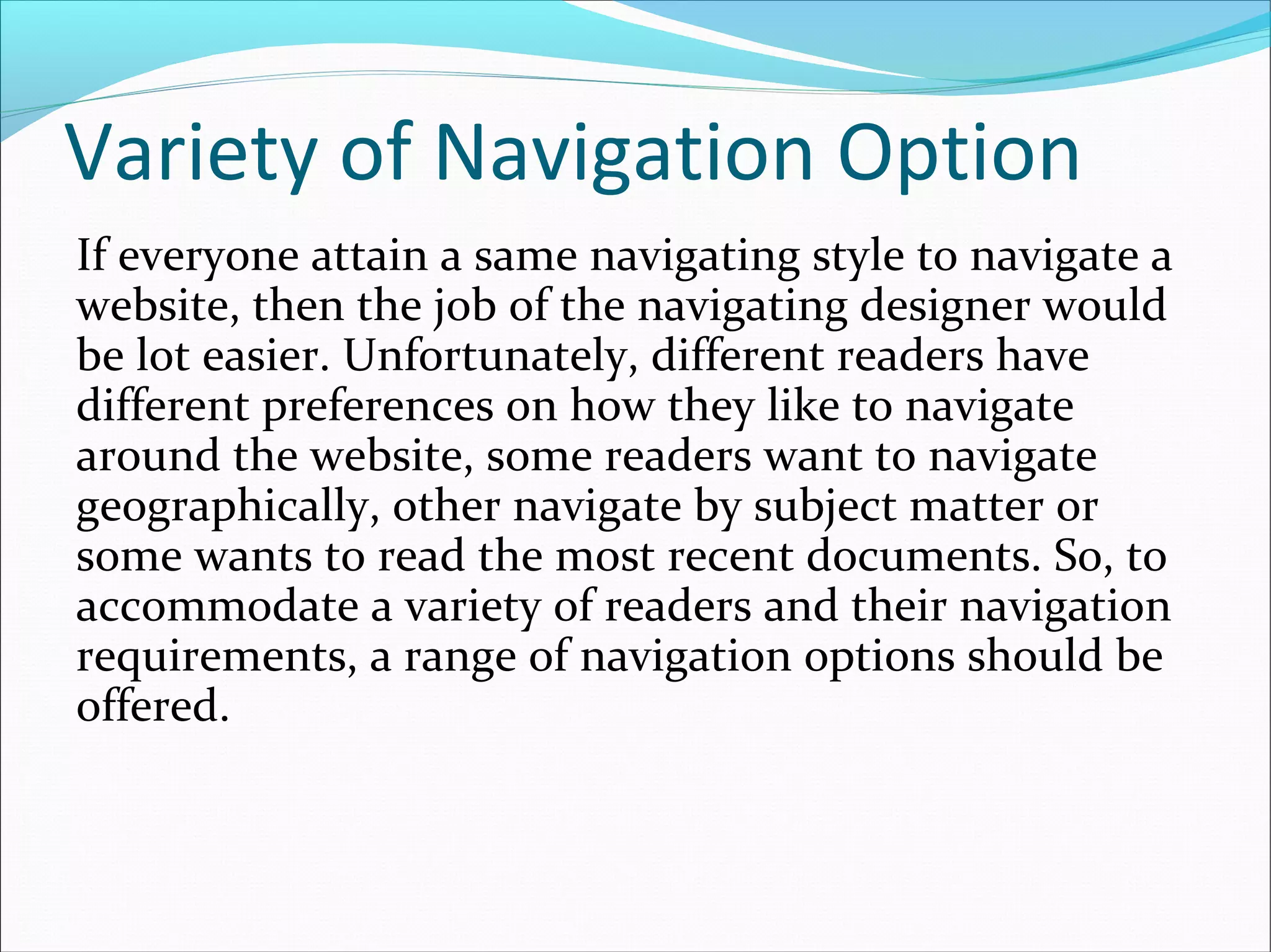 Variety of Navigation Option
If everyone attain a same navigating style to navigate a
website, then the job of the navigating designer would
be lot easier. Unfortunately, different readers have
different preferences on how they like to navigate
around the website, some readers want to navigate
geographically, other navigate by subject matter or
some wants to read the most recent documents. So, to
accommodate a variety of readers and their navigation
requirements, a range of navigation options should be
offered.
 