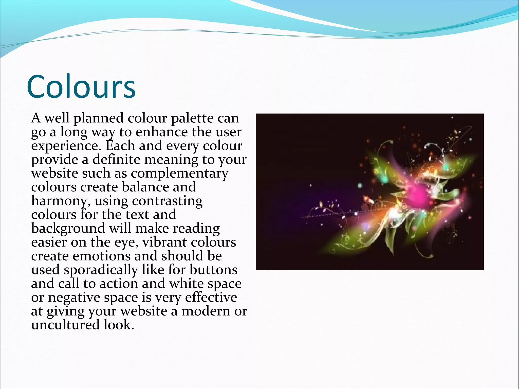 Colours
A well planned colour palette can
go a long way to enhance the user
experience. Each and every colour
provide a definite meaning to your
website such as complementary
colours create balance and
harmony, using contrasting
colours for the text and
background will make reading
easier on the eye, vibrant colours
create emotions and should be
used sporadically like for buttons
and call to action and white space
or negative space is very effective
at giving your website a modern or
uncultured look.
 