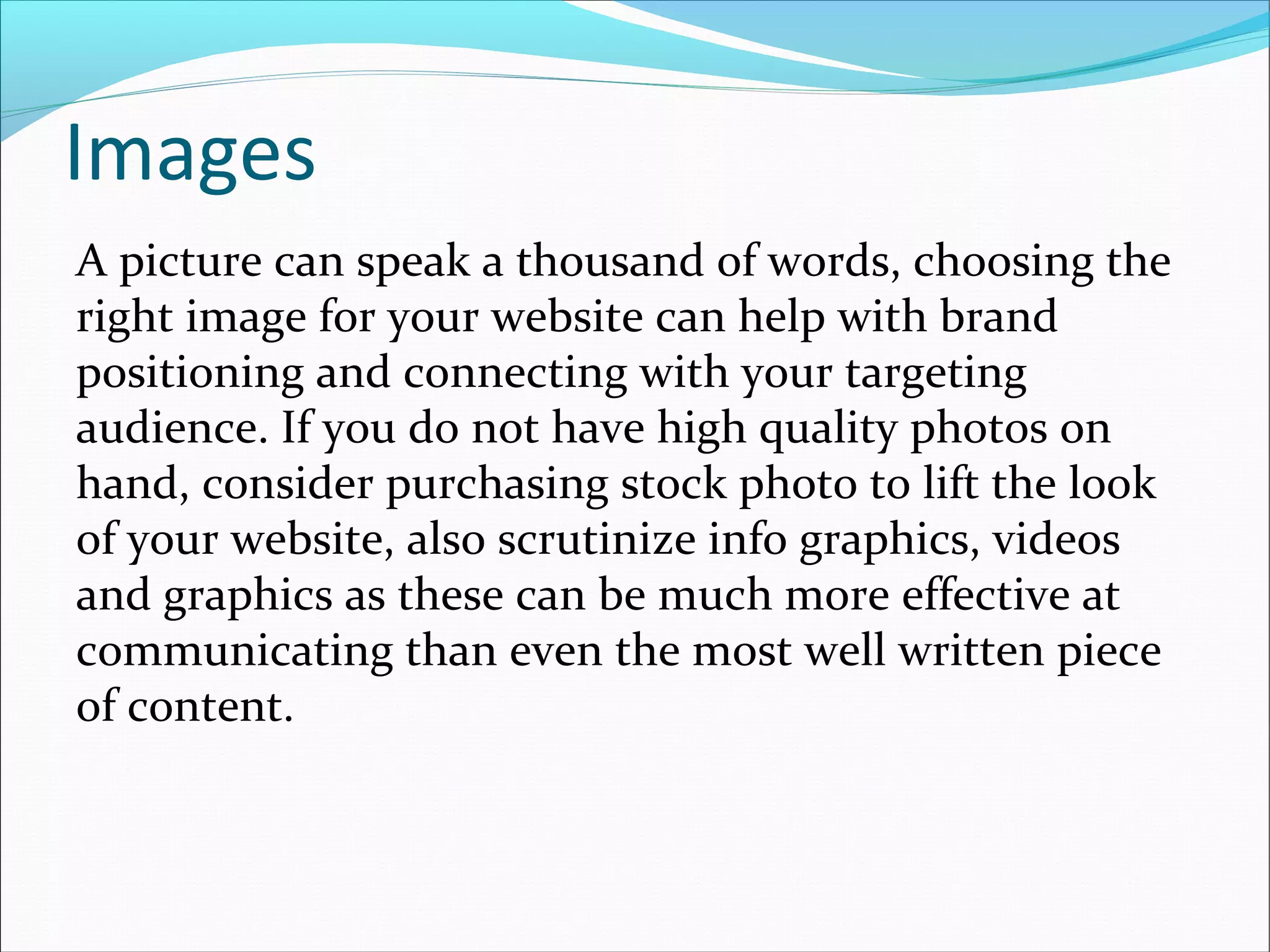 Images
A picture can speak a thousand of words, choosing the
right image for your website can help with brand
positioning and connecting with your targeting
audience. If you do not have high quality photos on
hand, consider purchasing stock photo to lift the look
of your website, also scrutinize info graphics, videos
and graphics as these can be much more effective at
communicating than even the most well written piece
of content.
 
