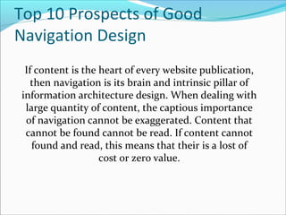 Top 10 Prospects of Good
Navigation Design
If content is the heart of every website publication,
then navigation is its brain and intrinsic pillar of
information architecture design. When dealing with
large quantity of content, the captious importance
of navigation cannot be exaggerated. Content that
cannot be found cannot be read. If content cannot
found and read, this means that their is a lost of
cost or zero value.
 