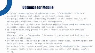 • With the increasing use of mobile devices, it’s essential to have a
responsive design that adapts to different screen sizes.
• Google prioritizes mobile-friendly websites in its search results, so
ensure your WordPress theme is mobile-responsive.
• It is important to check your WordPress website looks good and works well
on mobile phones and tablets, not just on computers.
• This is because many people use their phones to search the internet
nowadays.
• When your site is “responsive,” it means it can adjust and look good on
screens of all sizes.
• Search engines like Google prefer mobile-friendly sites, so having one can
help your site rank at the top in search results.
• To achieve this, choose a WordPress theme that’s designed to be responsive
• It ensure visitors have a good experience no matter what device they’re
using.
Optimize for Mobile
 