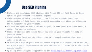 • Install and configure SEO plugins like Yoast SEO or Rank Math to help
optimize your content for search engines.
• These plugins provide functionalities like XML sitemap creation,
optimization of Meta tags, and content analysis, all aimed at enhancing
the visibility of your website.
• You can use special tools called plugins to make your WordPress website
better for search engines.
• Think of plugins like extra tools you add to your website to help it
perform better.
• These plugins help you do things like tell search engines what your
website is about.
• It creates a map of your site so search engines can understand it better,
and even suggest improvements to your content so it shows up at the top in
search results.
• By using these plugins suggested by the best digital marketing institute
Use SEO Plugins
 