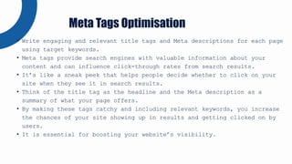 • Write engaging and relevant title tags and Meta descriptions for each page
using target keywords.
• Meta tags provide search engines with valuable information about your
content and can influence click-through rates from search results.
• It’s like a sneak peek that helps people decide whether to click on your
site when they see it in search results.
• Think of the title tag as the headline and the Meta description as a
summary of what your page offers.
• By making these tags catchy and including relevant keywords, you increase
the chances of your site showing up in results and getting clicked on by
users.
• It is essential for boosting your website’s visibility.
Meta Tags Optimisation
 