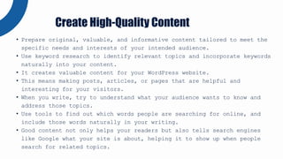 • Prepare original, valuable, and informative content tailored to meet the
specific needs and interests of your intended audience.
• Use keyword research to identify relevant topics and incorporate keywords
naturally into your content.
• It creates valuable content for your WordPress website.
• This means making posts, articles, or pages that are helpful and
interesting for your visitors.
• When you write, try to understand what your audience wants to know and
address those topics.
• Use tools to find out which words people are searching for online, and
include those words naturally in your writing.
• Good content not only helps your readers but also tells search engines
like Google what your site is about, helping it to show up when people
search for related topics.
Create High-Quality Content
 