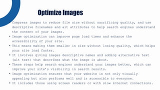 • Compress images to reduce file size without sacrificing quality, and use
descriptive filenames and alt attributes to help search engines understand
the content of your images.
• Image optimization can improve page load times and enhance the
accessibility of your site.
• This means making them smaller in size without losing quality, which helps
your site load faster.
• It involves giving images descriptive names and adding alternative text
(alt text) that describes what the image is about.
• These steps help search engines understand your images better, which can
improve your site’s visibility in search results.
• Image optimization ensures that your website is not only visually
appealing but also performs well and is accessible to everyone.
• It includes those using screen readers or with slow internet connections.
Optimize Images
 
