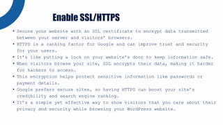 • Secure your website with an SSL certificate to encrypt data transmitted
between your server and visitors’ browsers.
• HTTPS is a ranking factor for Google and can improve trust and security
for your users.
• It’s like putting a lock on your website’s door to keep information safe.
• When visitors browse your site, SSL encrypts their data, making it harder
for hackers to access.
• This encryption helps protect sensitive information like passwords or
payment details.
• Google prefers secure sites, so having HTTPS can boost your site’s
credibility and search engine ranking.
• It’s a simple yet effective way to show visitors that you care about their
privacy and security while browsing your WordPress website.
Enable SSL/HTTPS
 