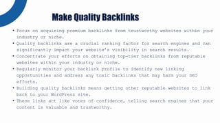 • Focus on acquiring premium backlinks from trustworthy websites within your
industry or niche.
• Quality backlinks are a crucial ranking factor for search engines and can
significantly impact your website’s visibility in search results.
• Concentrate your efforts on obtaining top-tier backlinks from reputable
websites within your industry or niche.
• Regularly monitor your backlink profile to identify new linking
opportunities and address any toxic backlinks that may harm your SEO
efforts.
• Building quality backlinks means getting other reputable websites to link
back to your WordPress site.
• These links act like votes of confidence, telling search engines that your
content is valuable and trustworthy.
Make Quality Backlinks
 