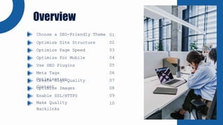 Overview
Optimize Site Structure
Optimize Page Speed
Optimize for Mobile
Use SEO Plugins
Meta Tags
Optimisation
Create High-Quality
Content
Optimize Images
Enable SSL/HTTPS
Make Quality
Backlinks
Choose a SEO-Friendly Theme 01
02
03
04
05
06
07
08
09
10
 