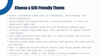 • Select a WordPress theme that is lightweight, fast-loading, and
mobile-responsive.
• Avoid themes with excessive code or poor performance, as they can
negatively impact SEO.
• Choosing an SEO-friendly theme for your WordPress website means
picking a design that helps your site rank better on search engines
like Google.
• This theme should be fast, work well on mobile phones, and not have
too much-complicated code.
• Choosing a good theme helps your website load quickly and look good on
all devices.
• This is important because search engines like Google prefer websites
that load fast and work well on phones.
• Picking the right theme is like laying a strong foundation for your
Choose a SEO-Friendly Theme
 