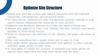 • Ensure your site has a clear and logical structure with well-defined
categories, subcategories, and navigation menus.
• Use descriptive, keyword-rich URLs and optimize internal linking to help
search engines understand the hierarchy of your content.
• Organize your WordPress website in a clear and easy-to-follow way.
• Imagine your website is like a big library. You want visitors (and search
engines) to find things easily.
• Think of categories like sections in the library, and pages like books on
shelves.
• Make sure everything has a proper place and is easy to find.
• This helps search engines understand what your website is about and how
different pages relate to each other.
• It also makes it easier for visitors to navigate your site, which can
improve their experience and keep them coming back for more.
Optimize Site Structure
 